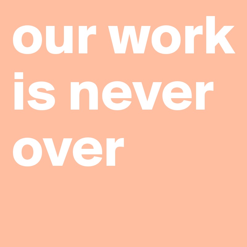 our work is never over