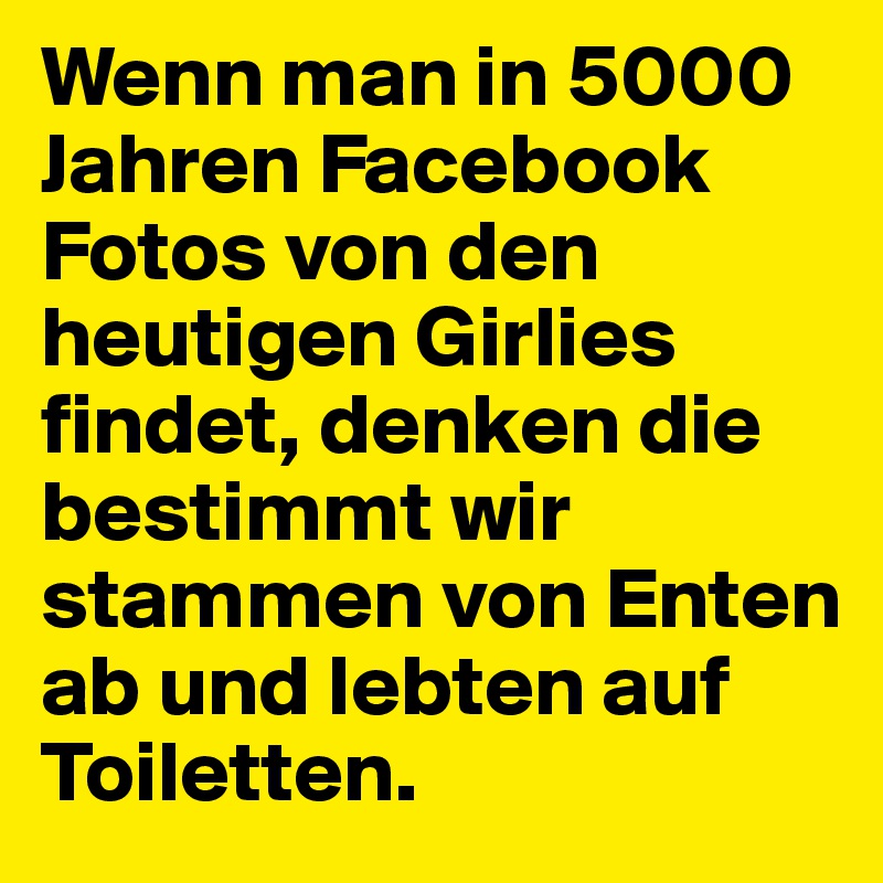 Wenn man in 5000 Jahren Facebook Fotos von den heutigen Girlies findet, denken die bestimmt wir stammen von Enten ab und lebten auf Toiletten.