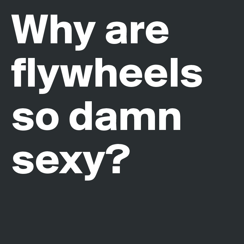 Why are flywheels so damn sexy?
