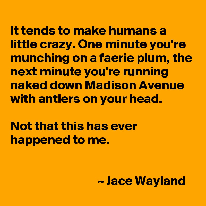 
It tends to make humans a little crazy. One minute you're munching on a faerie plum, the next minute you're running naked down Madison Avenue with antlers on your head.

Not that this has ever happened to me.


                                  ~ Jace Wayland