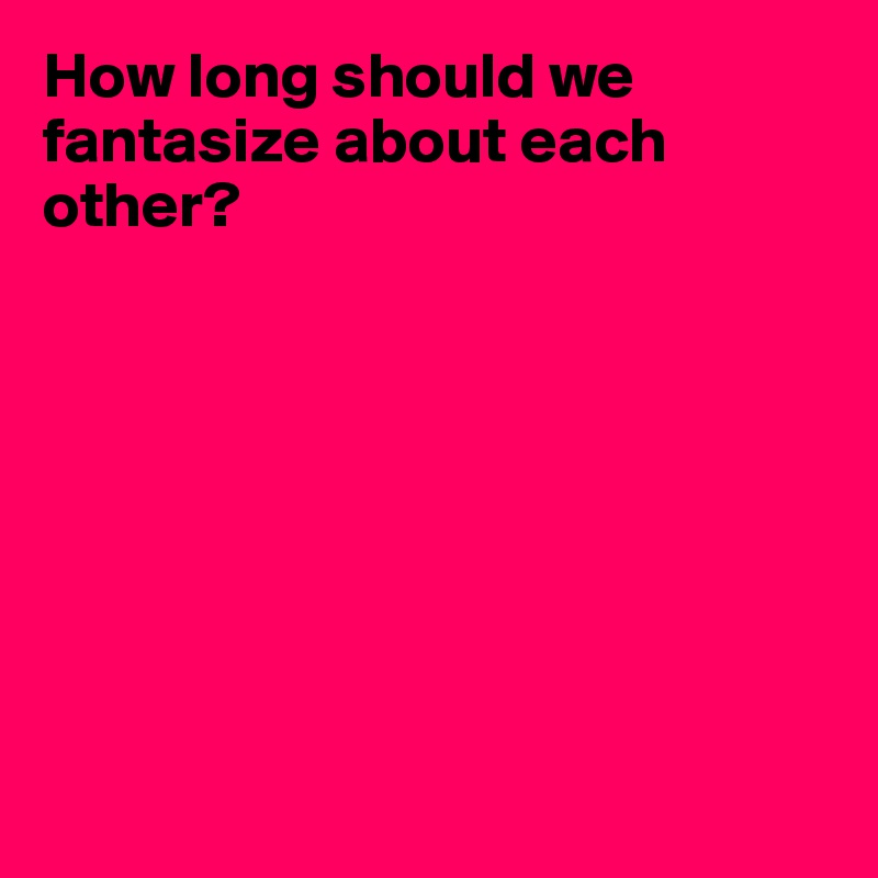 How long should we fantasize about each other?








