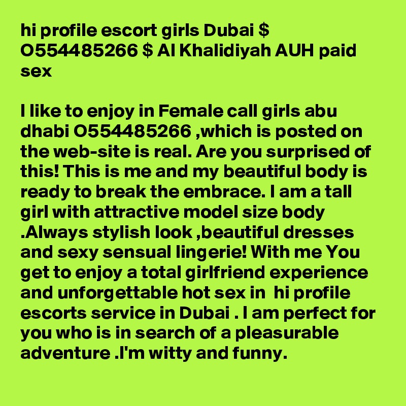 hi profile escort girls Dubai $ O554485266 $ Al Khalidiyah AUH paid sex

I like to enjoy in Female call girls abu dhabi O554485266 ,which is posted on the web-site is real. Are you surprised of this! This is me and my beautiful body is ready to break the embrace. I am a tall girl with attractive model size body .Always stylish look ,beautiful dresses and sexy sensual lingerie! With me You get to enjoy a total girlfriend experience and unforgettable hot sex in  hi profile escorts service in Dubai . I am perfect for you who is in search of a pleasurable adventure .I'm witty and funny.
