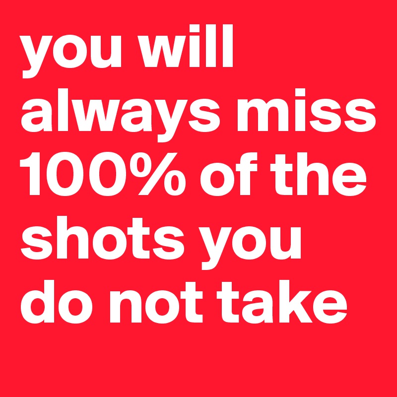 you will always miss 100% of the shots you do not take