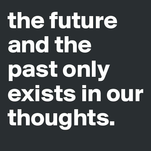 the future and the past only exists in our thoughts.