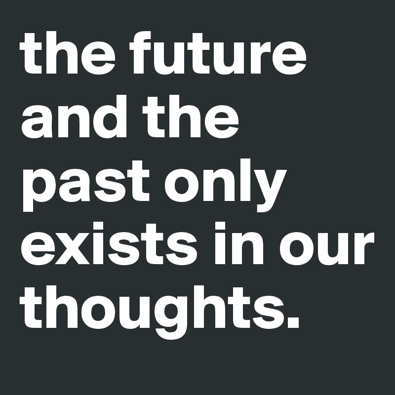 the future and the past only exists in our thoughts.