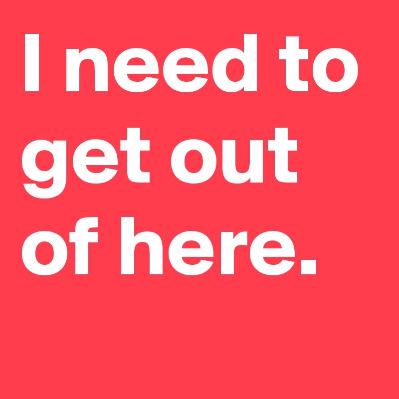 I Need To Get Out Of Here Post By Victor Enas On Boldomatic