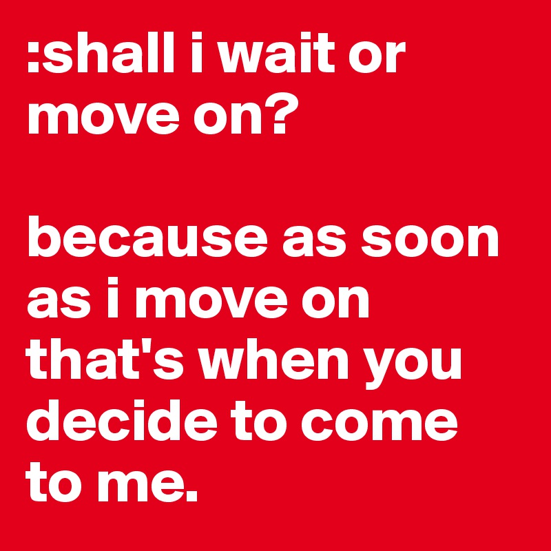 :shall i wait or move on? 

because as soon as i move on that's when you decide to come to me. 