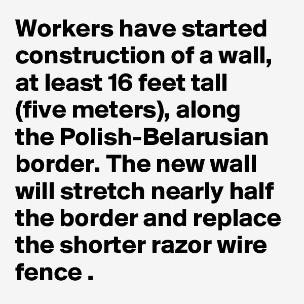 Workers have started construction of a wall, at least 16 feet tall (five meters), along the Polish-Belarusian border. The new wall will stretch nearly half the border and replace the shorter razor wire fence .