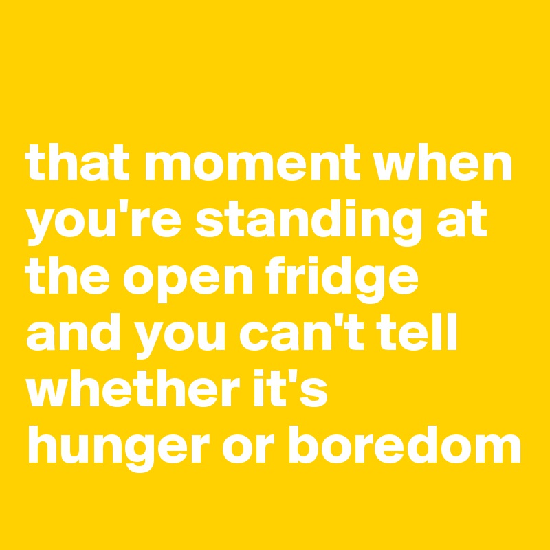 

that moment when you're standing at the open fridge and you can't tell whether it's hunger or boredom