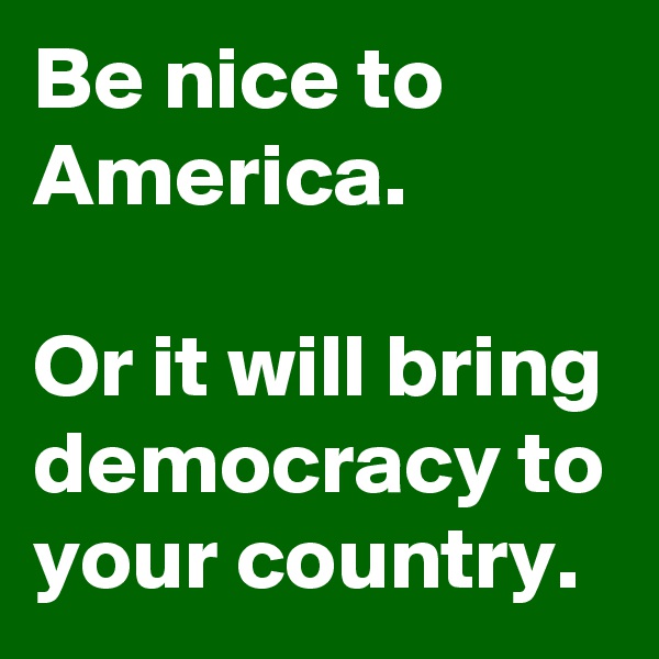 Be nice to America.

Or it will bring democracy to your country.