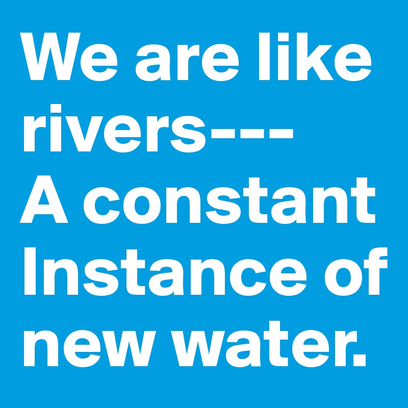 We are like rivers---
A constant 
Instance of new water. 