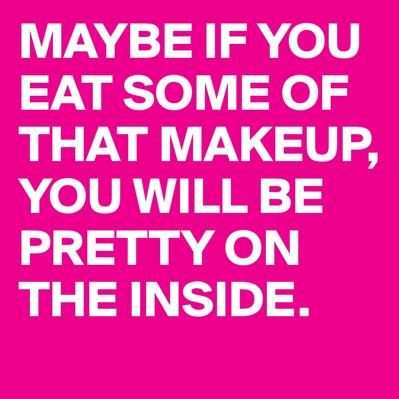 MAYBE IF YOU EAT SOME OF THAT MAKEUP, YOU WILL BE PRETTY ON THE INSIDE. 
