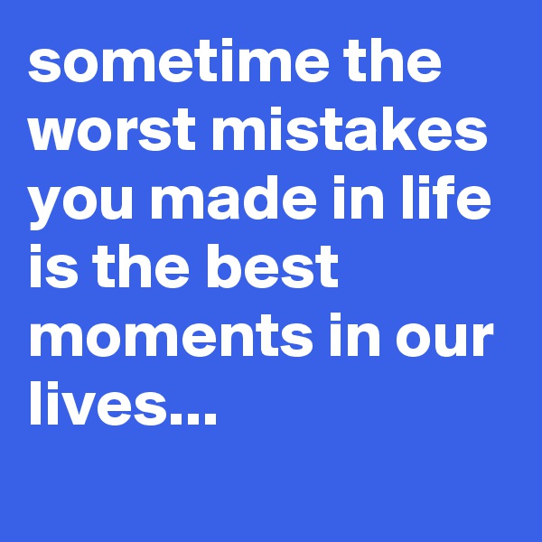 sometime the worst mistakes you made in life is the best moments in our lives... 