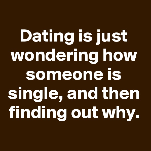 
Dating is just wondering how someone is single, and then finding out why.