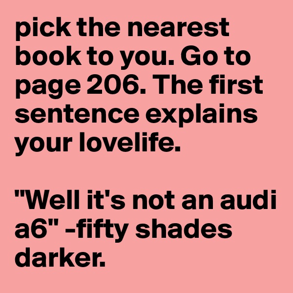 pick the nearest book to you. Go to page 206. The first sentence explains your lovelife. 

"Well it's not an audi a6" -fifty shades darker.