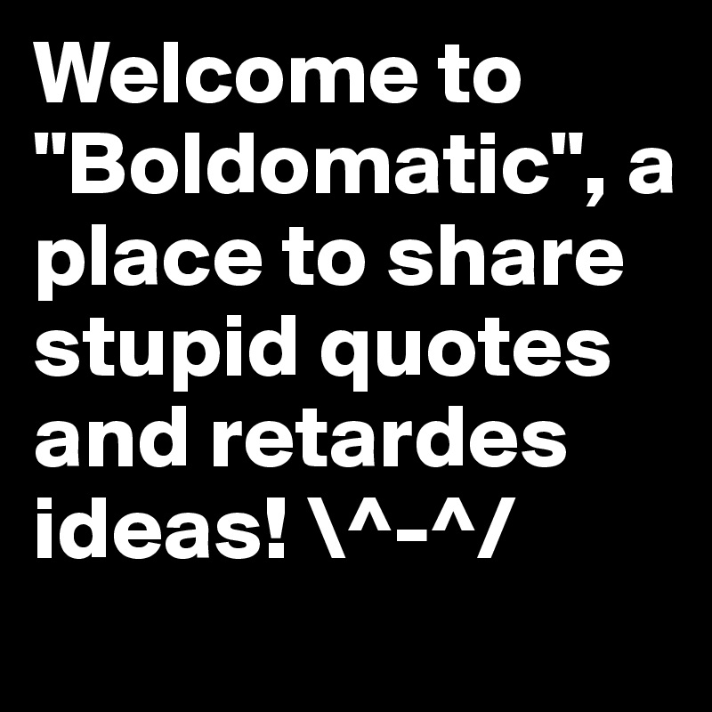 Welcome to "Boldomatic", a place to share stupid quotes and retardes ideas! \^-^/