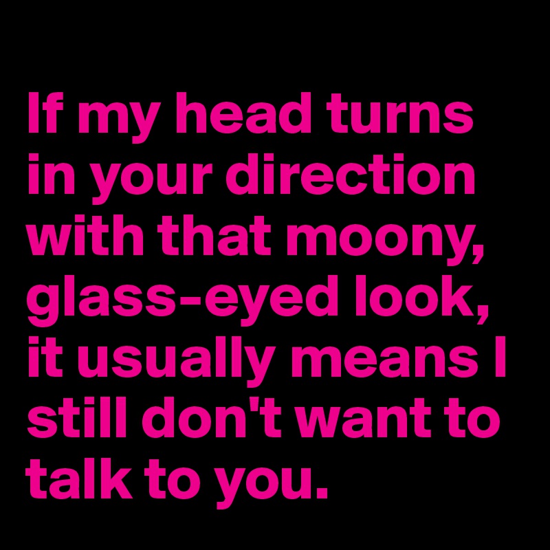 
If my head turns in your direction with that moony, glass-eyed look, it usually means I still don't want to talk to you.