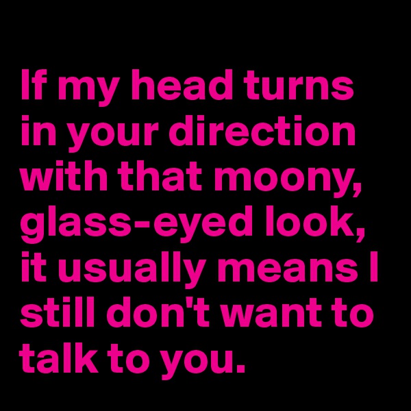 
If my head turns in your direction with that moony, glass-eyed look, it usually means I still don't want to talk to you.