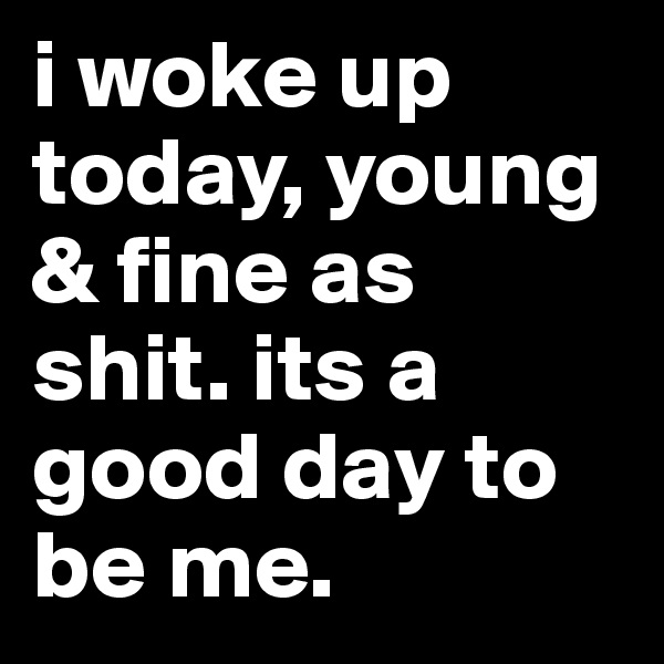 i woke up today, young & fine as shit. its a good day to be me. 
