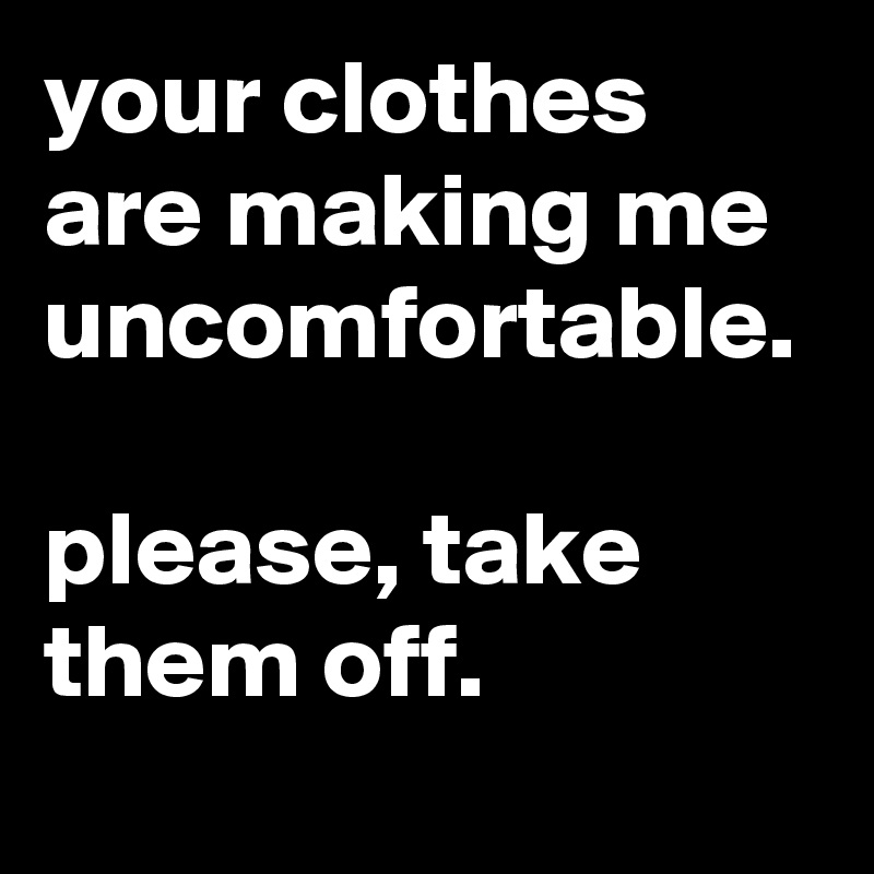 your clothes are making me uncomfortable. please, take them off. - Post ...