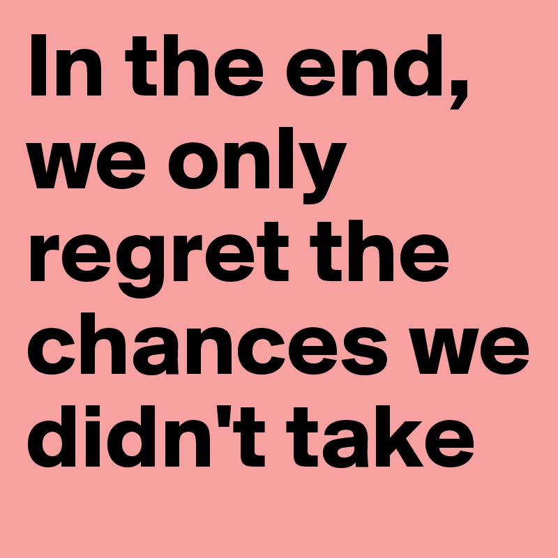 In the end, we only regret the chances we didn't take