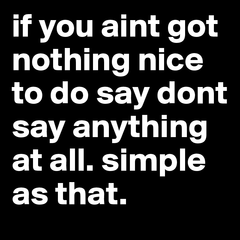 if you aint got nothing nice to do say dont say anything at all. simple as that. 