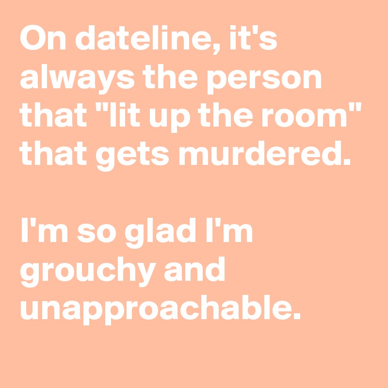 On dateline, it's always the person that "lit up the room" that gets murdered.

I'm so glad I'm grouchy and unapproachable.