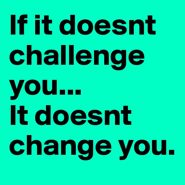 If it doesnt challenge you...
It doesnt change you.