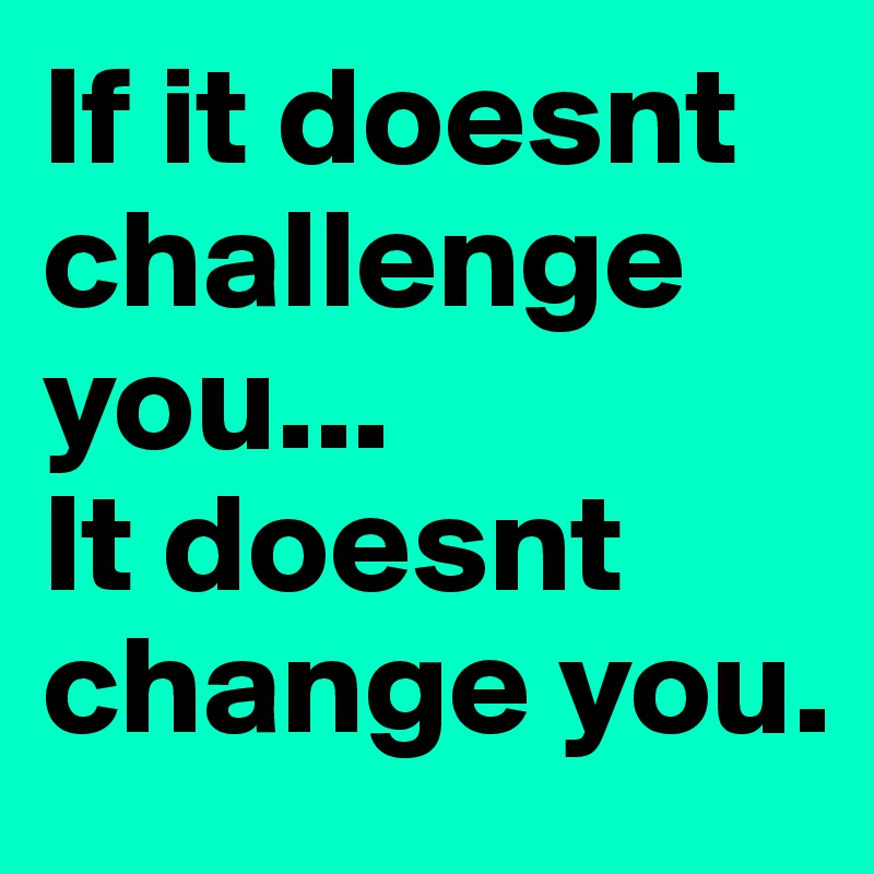 If it doesnt challenge you...
It doesnt change you.