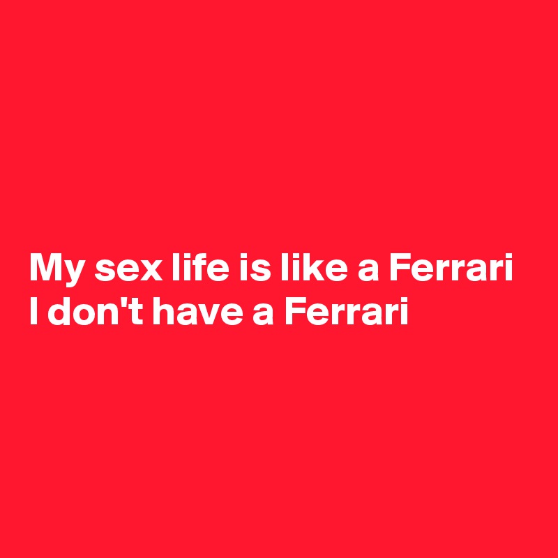 




My sex life is like a Ferrari 
I don't have a Ferrari 



