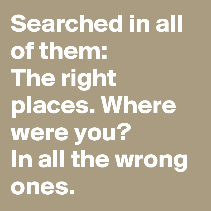 Searched in all of them:
The right places. Where were you?
In all the wrong ones.