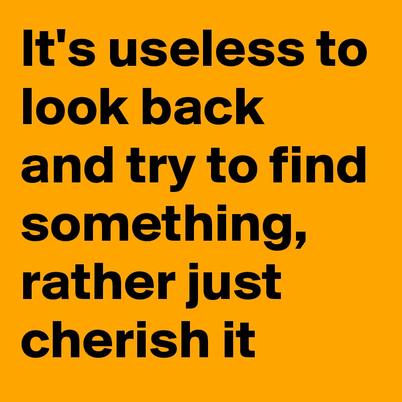 It's useless to look back and try to find something, rather just cherish it