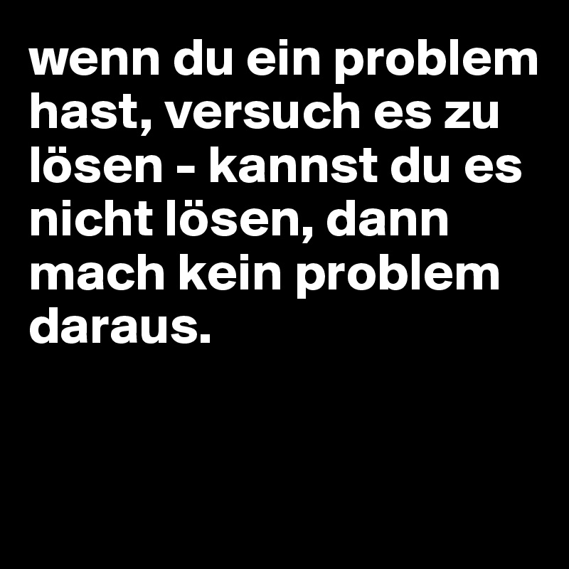 wenn du ein problem hast, versuch es zu lösen - kannst du es nicht lösen, dann mach kein problem daraus.


