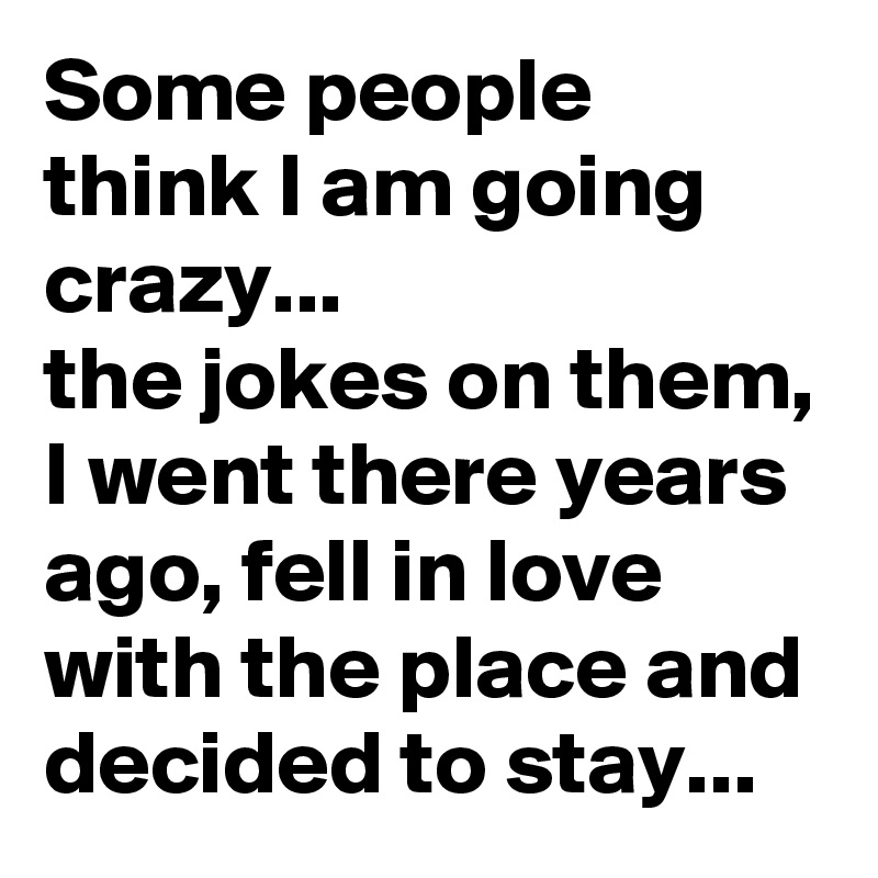 Some people think I am going crazy...                   the jokes on them, I went there years ago, fell in love with the place and decided to stay...  