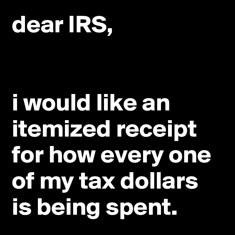 dear IRS,


i would like an itemized receipt for how every one of my tax dollars is being spent.