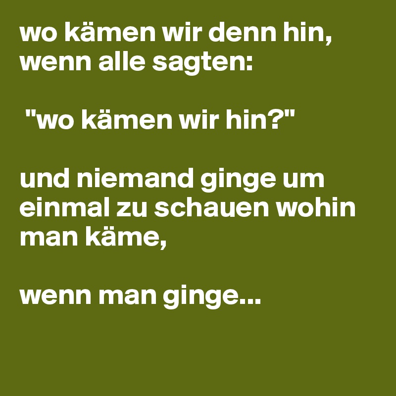 wo kämen wir denn hin, wenn alle sagten:

 "wo kämen wir hin?"

und niemand ginge um einmal zu schauen wohin man käme,

wenn man ginge...

