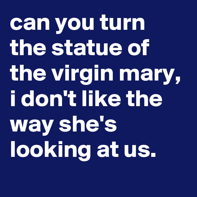 can you turn the statue of the virgin mary, i don't like the way she's looking at us.