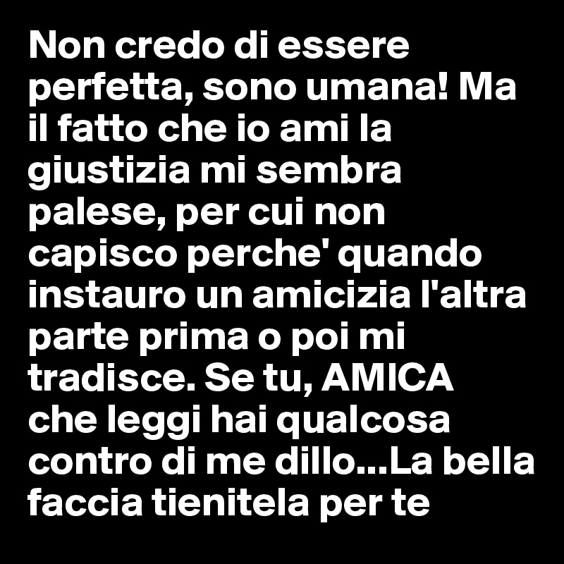 Non credo di essere perfetta, sono umana! Ma il fatto che io ami la giustizia mi sembra palese, per cui non capisco perche' quando instauro un amicizia l'altra parte prima o poi mi tradisce. Se tu, AMICA  che leggi hai qualcosa contro di me dillo...La bella faccia tienitela per te