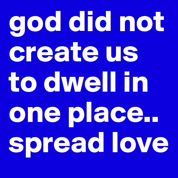 god did not create us to dwell in one place..
spread love