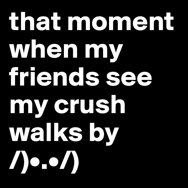that moment when my friends see my crush walks by 
/)•.•/)
