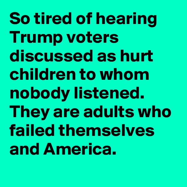 So tired of hearing Trump voters discussed as hurt children to whom nobody listened. They are adults who failed themselves and America.
