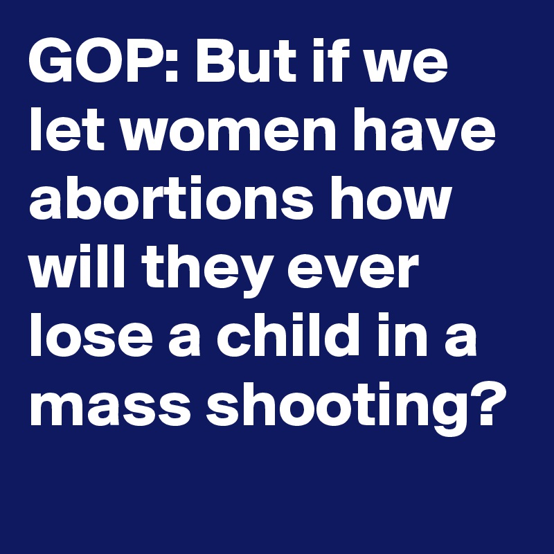 GOP: But if we let women have abortions how will they ever lose a child in a mass shooting?
