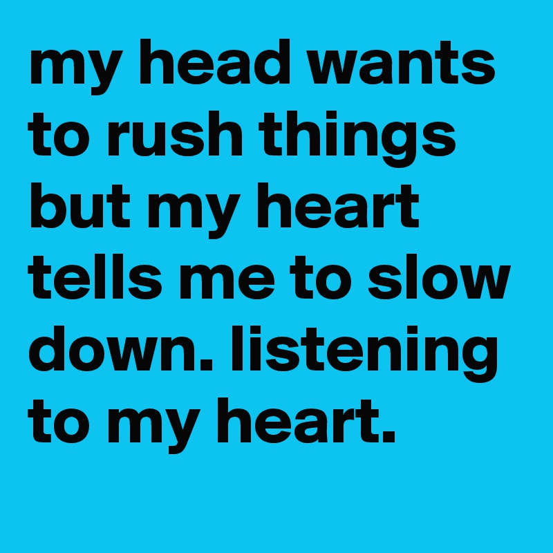 my head wants to rush things but my heart tells me to slow down. listening to my heart.