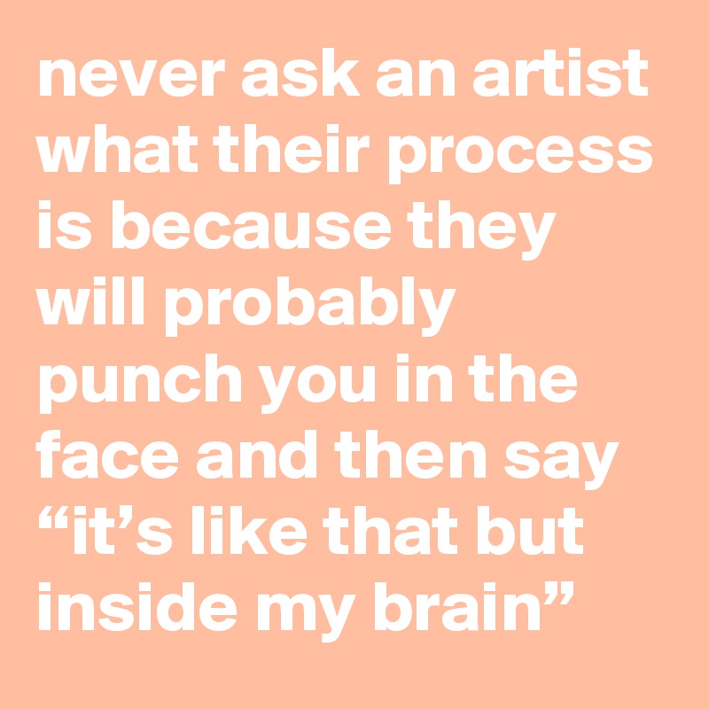 never ask an artist what their process is because they will probably punch you in the face and then say “it’s like that but inside my brain”