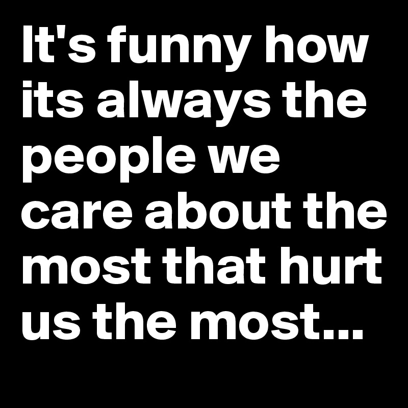 It's funny how its always the people we care about the most that hurt us the most...