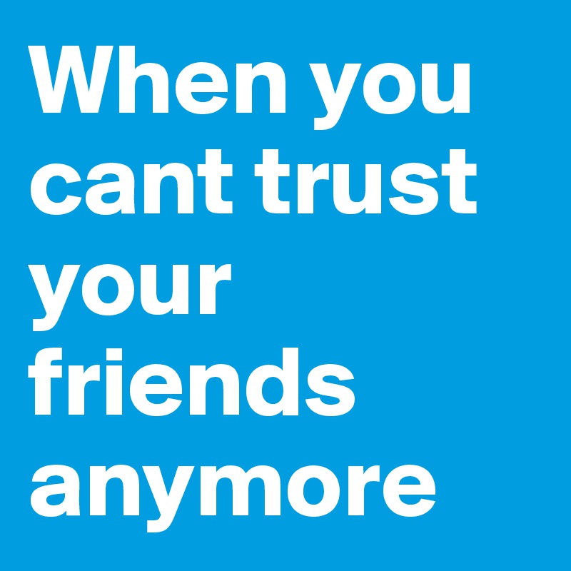 When you cant trust your friends anymore