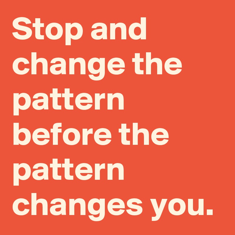 Stop and change the pattern before the pattern changes you.