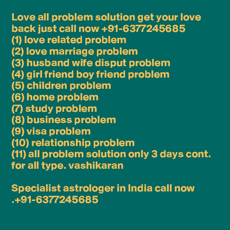 Love all problem solution get your love back just call now +91-6377245685
(1) love related problem
(2) love marriage problem
(3) husband wife disput problem
(4) girl friend boy friend problem
(5) children problem
(6) home problem
(7) study problem
(8) business problem
(9) visa problem
(10) relationship problem
(11) all problem solution only 3 days cont. for all type. vashikaran

Specialist astrologer in India call now .+91-6377245685
