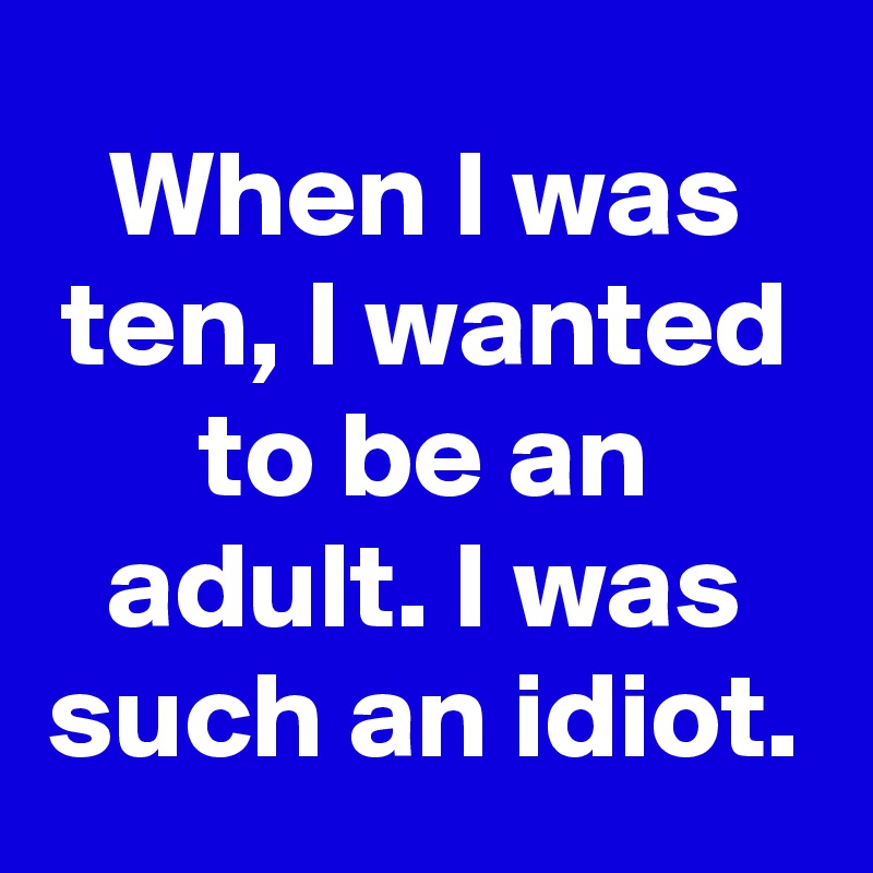 When I was ten, I wanted to be an adult. I was such an idiot.