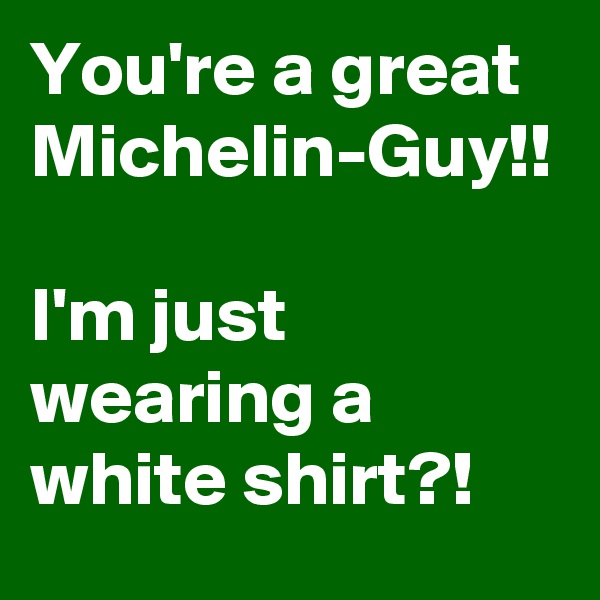 You're a great Michelin-Guy!!

I'm just wearing a white shirt?!